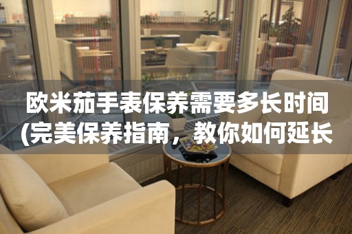 歐米茄手表保養(yǎng)需要多長時間(完美保養(yǎng)指南，教你如何延長手表壽命)