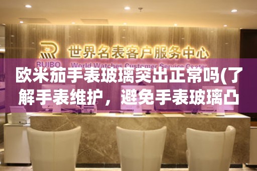 歐米茄手表玻璃突出正常嗎(了解手表維護(hù)，避免手表玻璃凸起的情況)