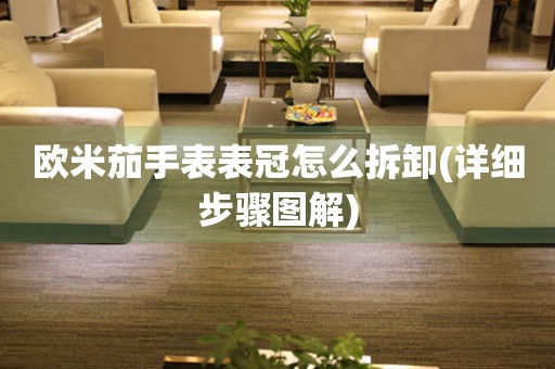 歐米茄手表表冠怎么拆卸(詳細(xì)步驟圖解)