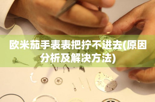 歐米茄手表表把擰不進(jìn)去(原因分析及解決方法)