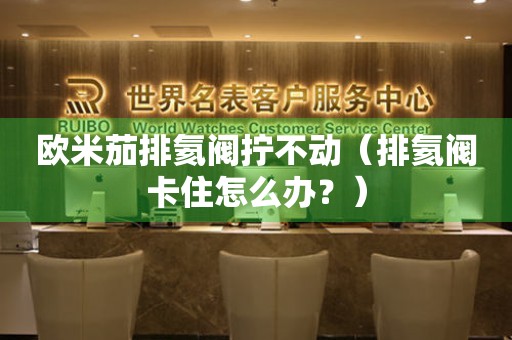 歐米茄排氦閥擰不動(dòng)（排氦閥卡住怎么辦？）