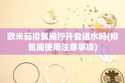 歐米茄排氦閥擰開會(huì)進(jìn)水嗎(排氦閥使用注意事項(xiàng))