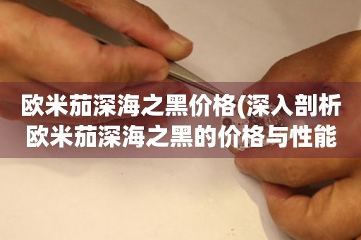 歐米茄深海之黑價(jià)格(深入剖析歐米茄深海之黑的價(jià)格與性能)