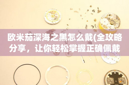 歐米茄深海之黑怎么戴(全攻略分享，讓你輕松掌握正確佩戴方式)