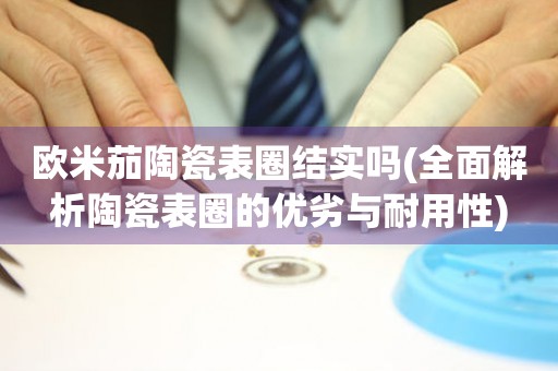 歐米茄陶瓷表圈結實嗎(全面解析陶瓷表圈的優(yōu)劣與耐用性)