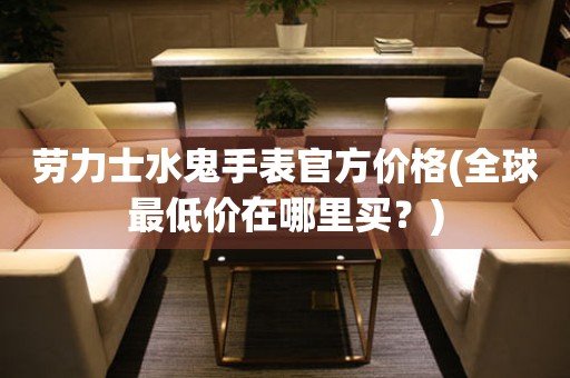 勞力士水鬼手表官方價格(全球最低價在哪里買？)