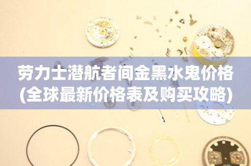 勞力士潛航者間金黑水鬼價格(全球最新價格表及購買攻略)