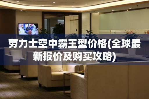 勞力士空中霸王型價格(全球最新報價及購買攻略)