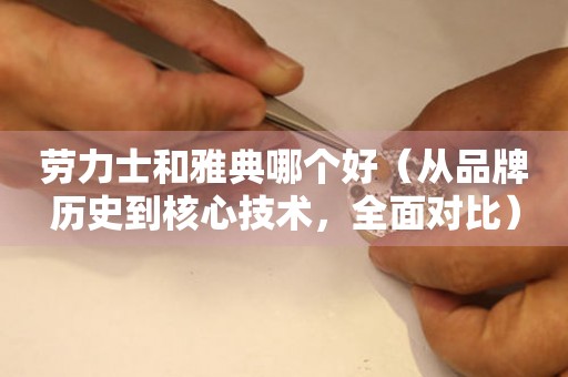 勞力士和雅典哪個好（從品牌歷史到核心技術(shù)，全面對比）