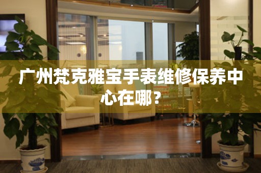 廣州梵克雅寶手表維修保養(yǎng)中心在哪？
