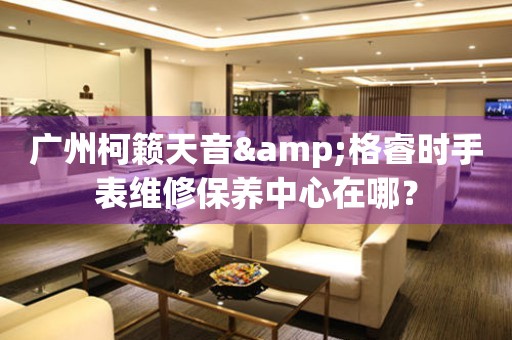 廣州柯籟天音&格睿時(shí)手表維修保養(yǎng)中心在哪？