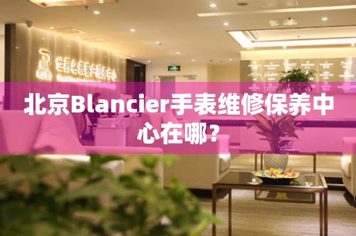 北京Blancier手表維修保養(yǎng)中心在哪？