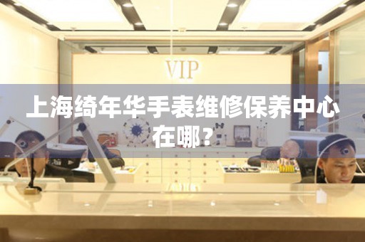 上海綺年華手表維修保養(yǎng)中心在哪？