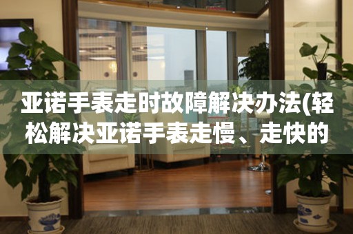 亞諾手表走時(shí)故障解決辦法(輕松解決亞諾手表走慢、走快的小竅門(mén))