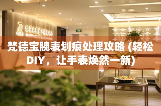 梵德寶腕表劃痕處理攻略 (輕松DIY，讓手表煥然一新)