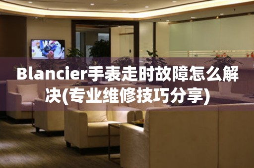 Blancier手表走時(shí)故障怎么解決(專業(yè)維修技巧分享)