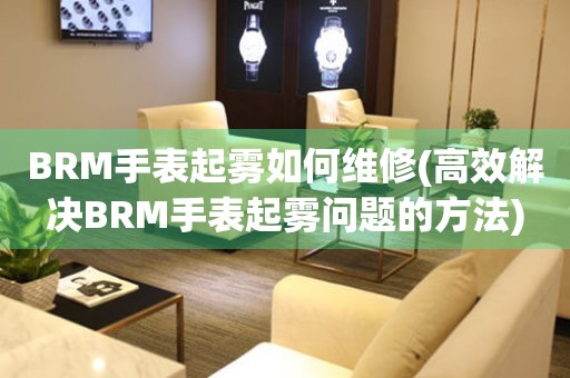 BRM手表起霧如何維修(高效解決BRM手表起霧問(wèn)題的方法)