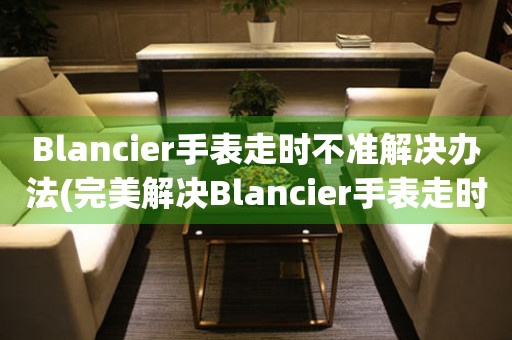 Blancier手表走時(shí)不準(zhǔn)解決辦法(完美解決Blancier手表走時(shí)問題的方法)