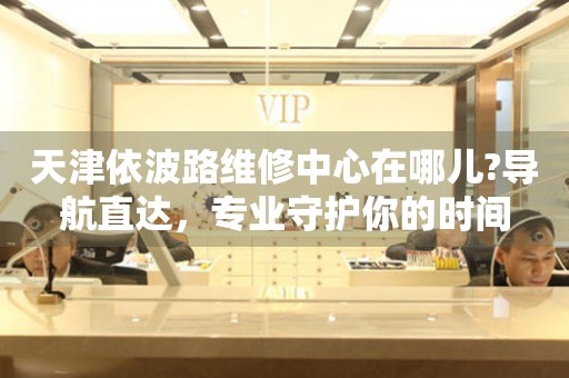 天津依波路維修中心在哪兒?導(dǎo)航直達(dá)，專(zhuān)業(yè)守護(hù)你的時(shí)間