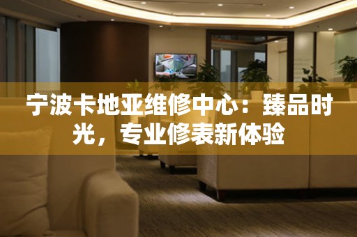 寧波卡地亞維修中心：臻品時(shí)光，專(zhuān)業(yè)修表新體驗(yàn)