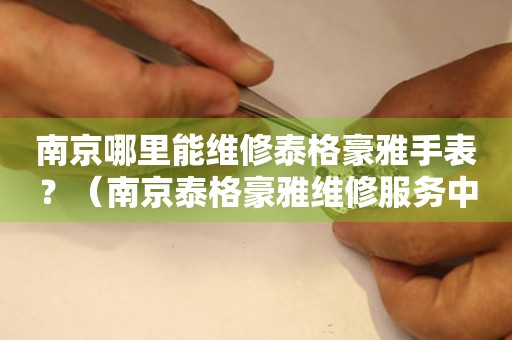南京哪里能維修泰格豪雅手表？（南京泰格豪雅維修服務(wù)中心地址在哪）