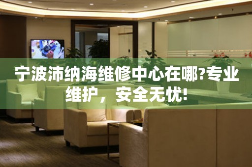 寧波沛納海維修中心在哪?專業(yè)維護(hù)，安全無憂!