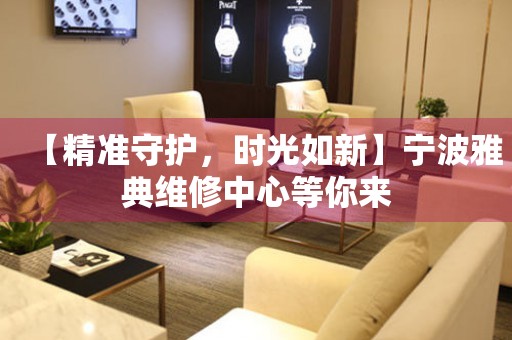 【精準(zhǔn)守護(hù)，時(shí)光如新】寧波雅典維修中心等你來