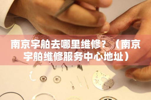 南京宇舶去哪里維修？（南京宇舶維修服務(wù)中心地址）