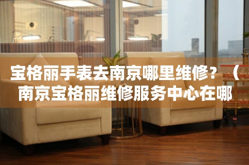 寶格麗手表去南京哪里維修？（南京寶格麗維修服務(wù)中心在哪）