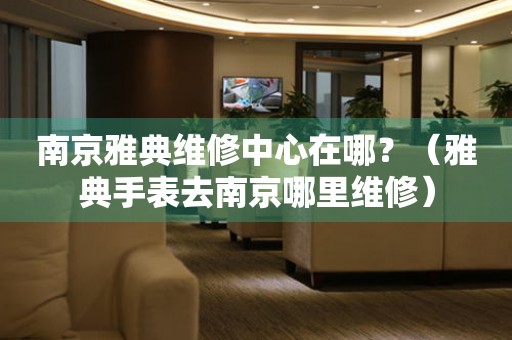 南京雅典維修中心在哪？（雅典手表去南京哪里維修）