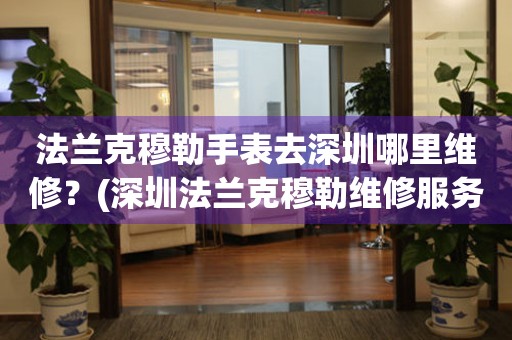法蘭克穆勒手表去深圳哪里維修？(深圳法蘭克穆勒維修服務(wù)中心地址在哪？)