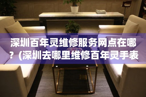 深圳百年靈維修服務(wù)網(wǎng)點(diǎn)在哪？(深圳去哪里維修百年靈手表？)