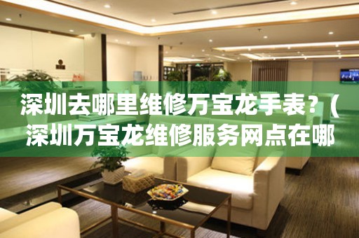 深圳去哪里維修萬(wàn)寶龍手表？(深圳萬(wàn)寶龍維修服務(wù)網(wǎng)點(diǎn)在哪？)