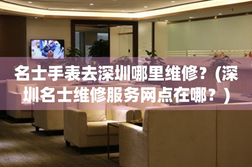 名士手表去深圳哪里維修？(深圳名士維修服務(wù)網(wǎng)點(diǎn)在哪？)