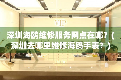 深圳海鷗維修服務(wù)網(wǎng)點(diǎn)在哪？(深圳去哪里維修海鷗手表？)