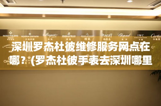 深圳羅杰杜彼維修服務(wù)網(wǎng)點(diǎn)在哪？(羅杰杜彼手表去深圳哪里維修？)