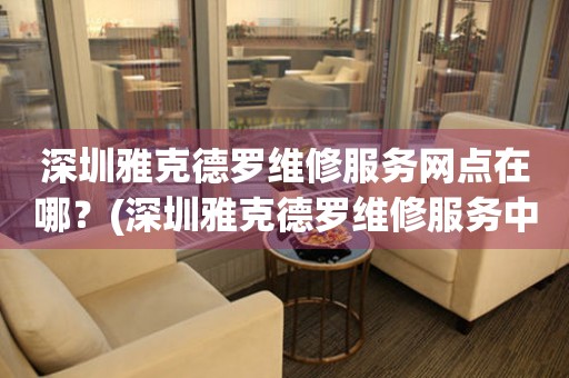深圳雅克德羅維修服務(wù)網(wǎng)點(diǎn)在哪？(深圳雅克德羅維修服務(wù)中心地址在哪？)