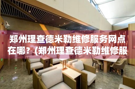 鄭州理查德米勒維修服務(wù)網(wǎng)點在哪？(鄭州理查德米勒維修服務(wù)中心地址在哪？)