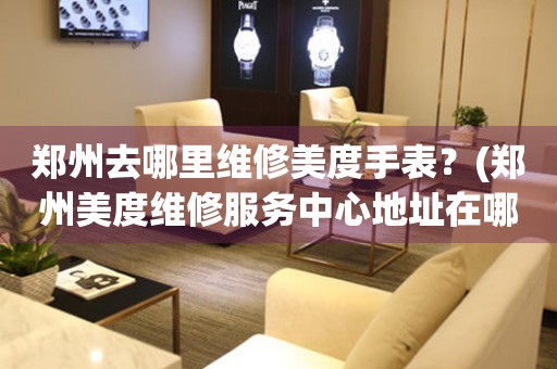 鄭州去哪里維修美度手表？(鄭州美度維修服務(wù)中心地址在哪？)