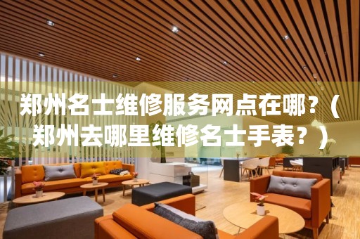 鄭州名士維修服務(wù)網(wǎng)點在哪？(鄭州去哪里維修名士手表？)