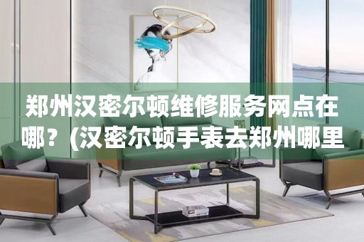 鄭州漢密爾頓維修服務(wù)網(wǎng)點在哪？(漢密爾頓手表去鄭州哪里維修？)