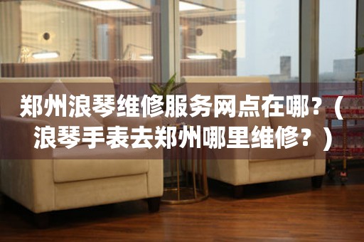 鄭州浪琴手表專業(yè)服務(wù)中心：精致守護(hù)，時光璀璨
