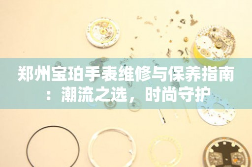 鄭州寶珀手表維修與保養(yǎng)指南：潮流之選，時尚守護(hù)