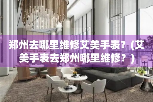 鄭州去哪里維修艾美手表？(艾美手表去鄭州哪里維修？)