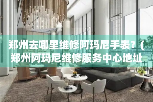 鄭州去哪里維修阿瑪尼手表？(鄭州阿瑪尼維修服務(wù)中心地址在哪？)