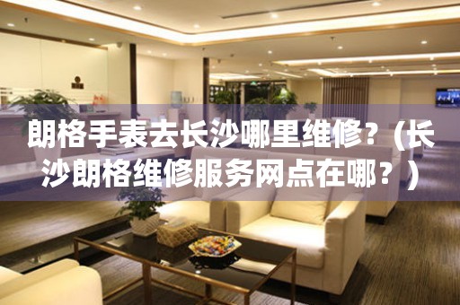 長(zhǎng)沙朗格服務(wù)中心地址在哪？（朗格手表去長(zhǎng)沙哪里維修）