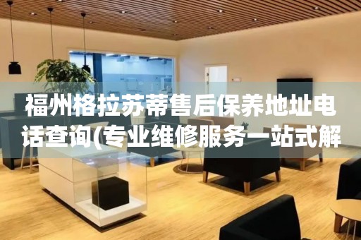 福州格拉蘇蒂售后保養(yǎng)地址電話查詢(專業(yè)維修服務(wù)一站式解決方案)