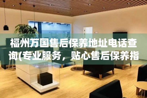 福州萬國售后保養(yǎng)地址電話查詢(專業(yè)服務(wù)，貼心售后保養(yǎng)指南)