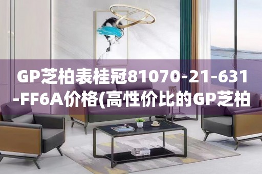 GP芝柏表桂冠81070-21-631-FF6A價(jià)格(高性價(jià)比的GP芝柏表桂冠系列，讓你輕松擁有)