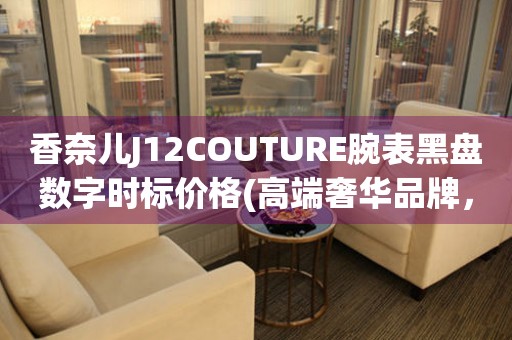 香奈兒J12COUTURE腕表黑盤數(shù)字時標價格(高端奢華品牌，極致精工打造，尊貴之選)